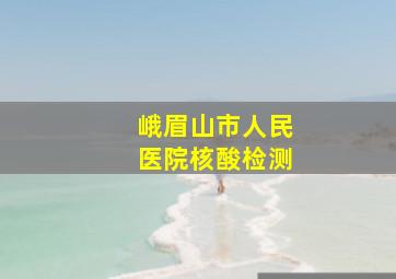 峨眉山市人民医院核酸检测