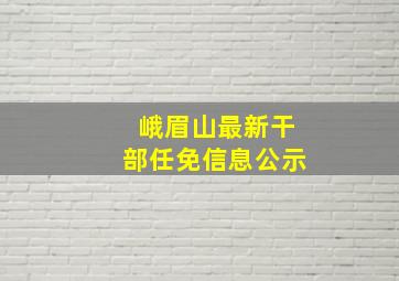 峨眉山最新干部任免信息公示