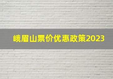 峨眉山票价优惠政策2023