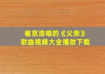 崔京浩唱的《父亲》歌曲视频大全播放下载