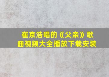 崔京浩唱的《父亲》歌曲视频大全播放下载安装