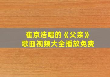 崔京浩唱的《父亲》歌曲视频大全播放免费