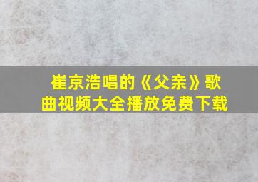 崔京浩唱的《父亲》歌曲视频大全播放免费下载