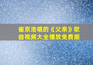 崔京浩唱的《父亲》歌曲视频大全播放免费版