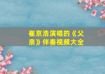 崔京浩演唱的《父亲》伴奏视频大全