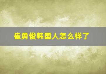 崔勇俊韩国人怎么样了