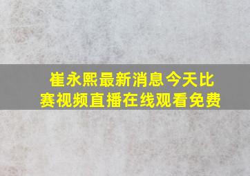 崔永熙最新消息今天比赛视频直播在线观看免费