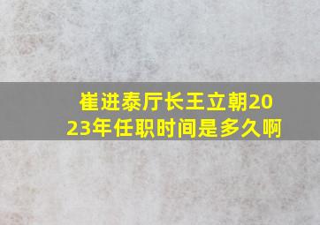 崔进泰厅长王立朝2023年任职时间是多久啊