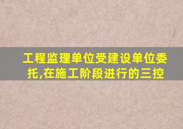 工程监理单位受建设单位委托,在施工阶段进行的三控