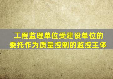 工程监理单位受建设单位的委托作为质量控制的监控主体