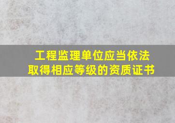 工程监理单位应当依法取得相应等级的资质证书