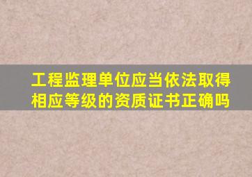 工程监理单位应当依法取得相应等级的资质证书正确吗