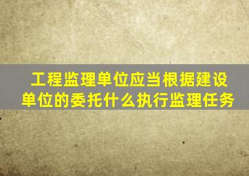 工程监理单位应当根据建设单位的委托什么执行监理任务