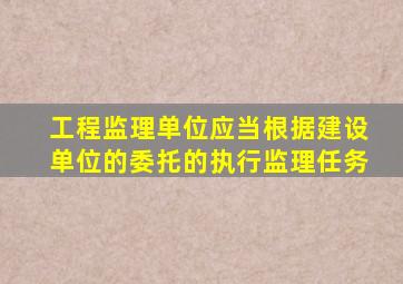 工程监理单位应当根据建设单位的委托的执行监理任务