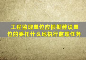 工程监理单位应根据建设单位的委托什么地执行监理任务