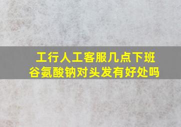 工行人工客服几点下班谷氨酸钠对头发有好处吗