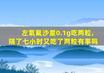 左氧氟沙星0.1g吃两粒,隔了七小时又吃了两粒有事吗