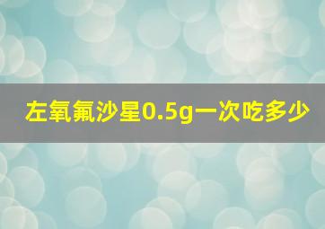 左氧氟沙星0.5g一次吃多少