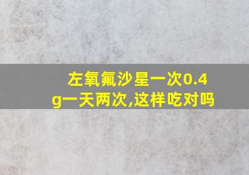 左氧氟沙星一次0.4g一天两次,这样吃对吗