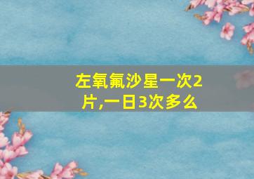 左氧氟沙星一次2片,一日3次多么