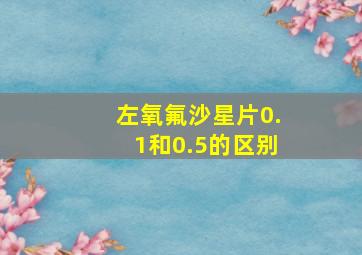 左氧氟沙星片0.1和0.5的区别