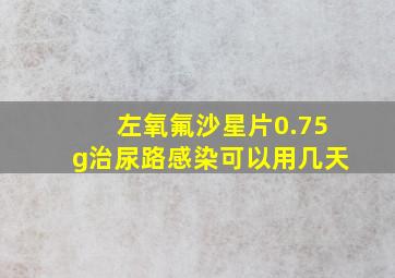 左氧氟沙星片0.75g治尿路感染可以用几天