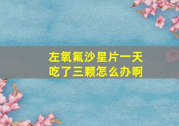 左氧氟沙星片一天吃了三颗怎么办啊