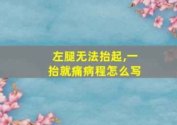 左腿无法抬起,一抬就痛病程怎么写