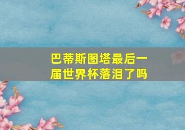 巴蒂斯图塔最后一届世界杯落泪了吗