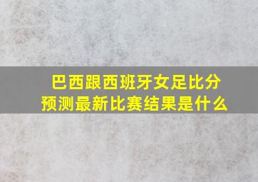 巴西跟西班牙女足比分预测最新比赛结果是什么