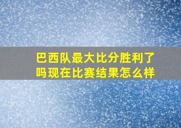 巴西队最大比分胜利了吗现在比赛结果怎么样