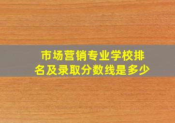 市场营销专业学校排名及录取分数线是多少