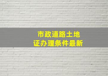 市政道路土地证办理条件最新