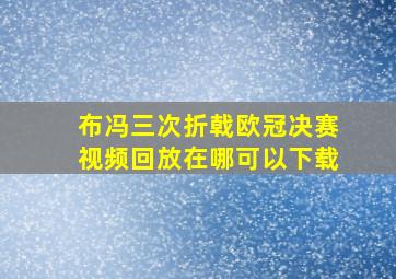 布冯三次折戟欧冠决赛视频回放在哪可以下载