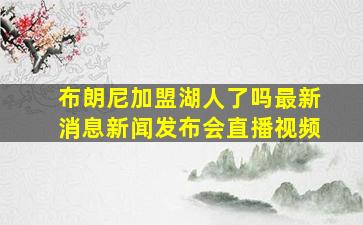 布朗尼加盟湖人了吗最新消息新闻发布会直播视频