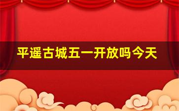 平遥古城五一开放吗今天