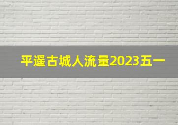 平遥古城人流量2023五一