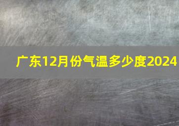 广东12月份气温多少度2024