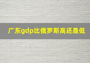 广东gdp比俄罗斯高还是低