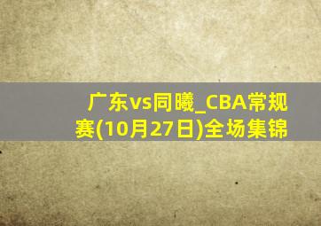 广东vs同曦_CBA常规赛(10月27日)全场集锦