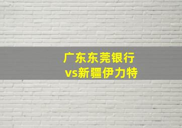 广东东莞银行vs新疆伊力特