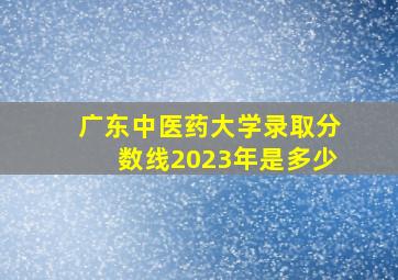 广东中医药大学录取分数线2023年是多少