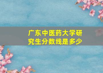 广东中医药大学研究生分数线是多少