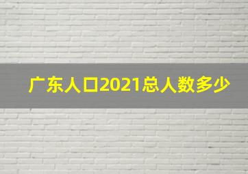 广东人口2021总人数多少