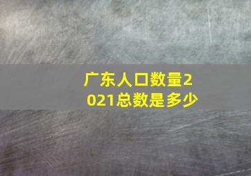 广东人口数量2021总数是多少