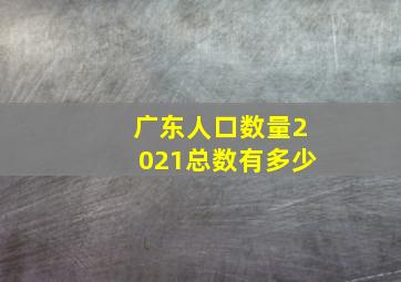 广东人口数量2021总数有多少