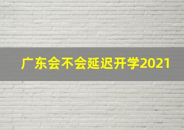 广东会不会延迟开学2021