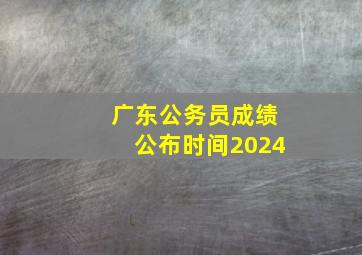 广东公务员成绩公布时间2024