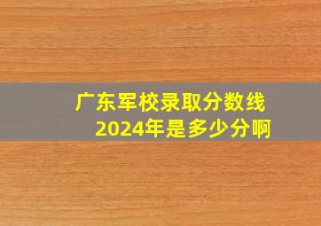 广东军校录取分数线2024年是多少分啊