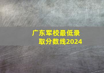 广东军校最低录取分数线2024